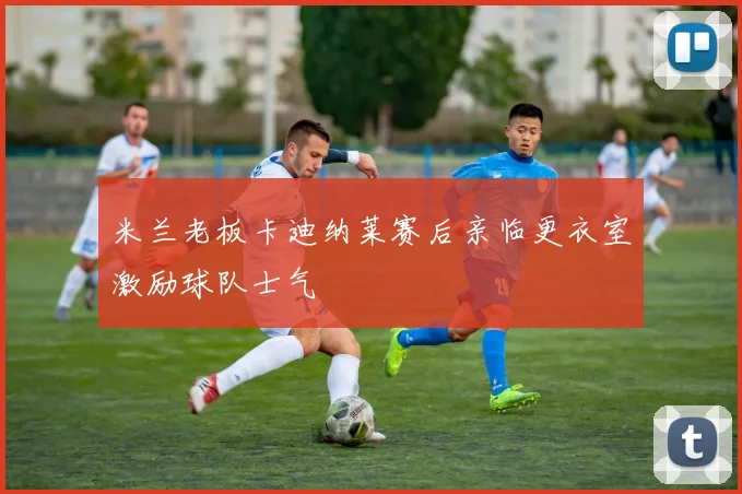 米兰老板卡迪纳莱赛后亲临更衣室激励球队士气