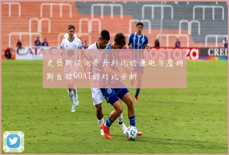史密斯谈论乔丹科比的谦逊与詹姆斯自称GOAT的对比分析