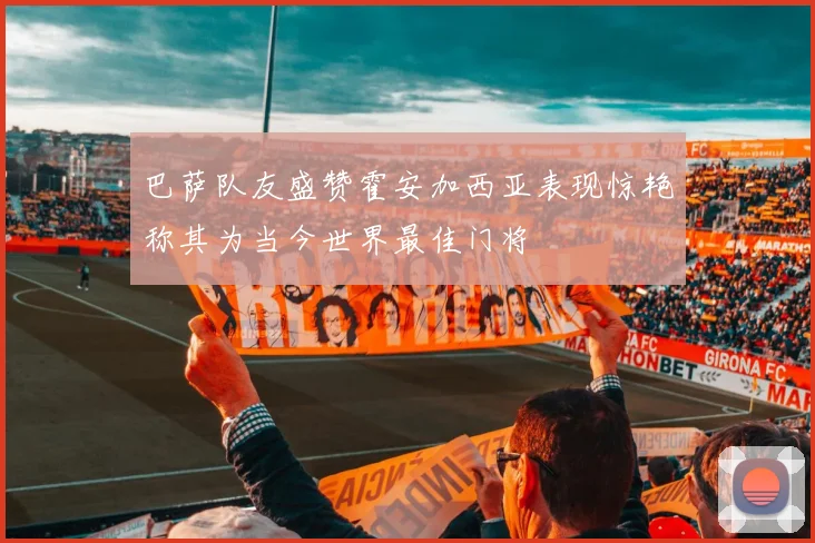 巴萨队友盛赞霍安加西亚表现惊艳称其为当今世界最佳门将