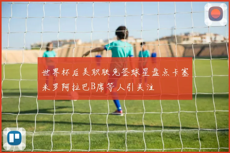 世界杯后美职联免签球星盘点卡塞米罗阿拉巴B席等人引关注