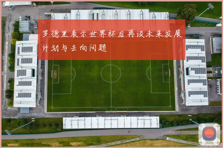 罗德里表示世界杯后再谈未来发展计划与去向问题