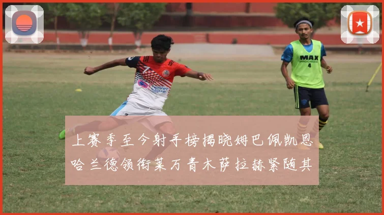 上赛季至今射手榜揭晓姆巴佩凯恩哈兰德领衔莱万青木萨拉赫紧随其后