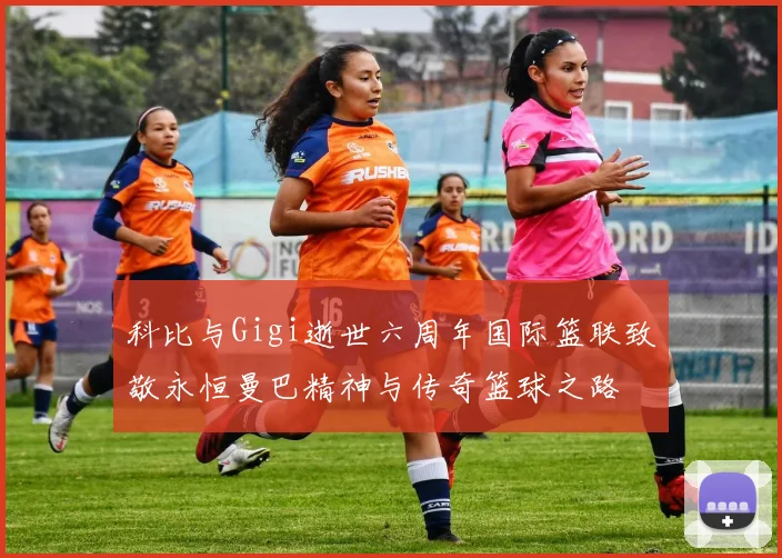 科比与Gigi逝世六周年国际篮联致敬永恒曼巴精神与传奇篮球之路