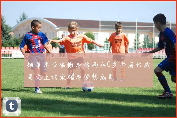 维蒂尼亚感慨与梅西和C罗并肩作战是无上的荣耀与梦想成真
