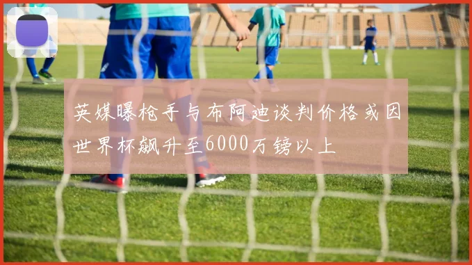 英媒曝枪手与布阿迪谈判价格或因世界杯飙升至6000万镑以上