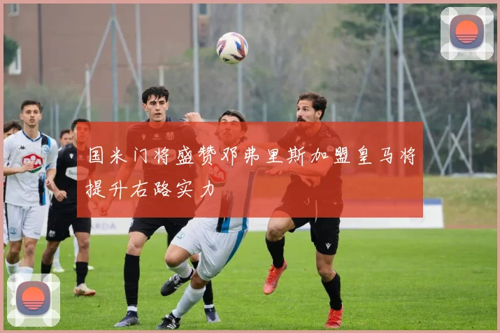 国米门将盛赞邓弗里斯加盟皇马将提升右路实力