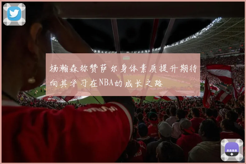杨瀚森称赞萨尔身体素质提升期待向其学习在NBA的成长之路