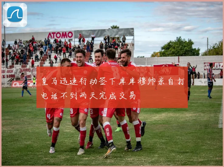 皇马迅速行动签下库库穆帅亲自打电话不到两天完成交易