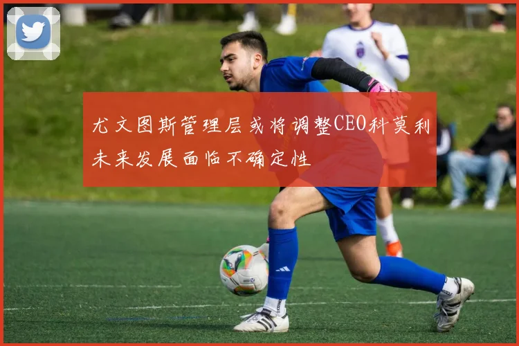 尤文图斯管理层或将调整CEO科莫利未来发展面临不确定性