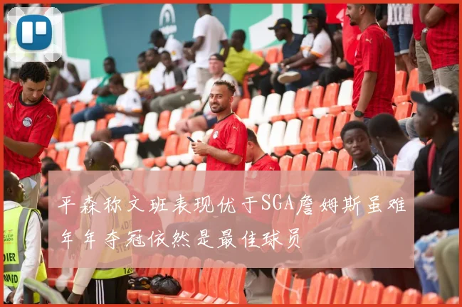 平森称文班表现优于SGA詹姆斯虽难年年夺冠依然是最佳球员