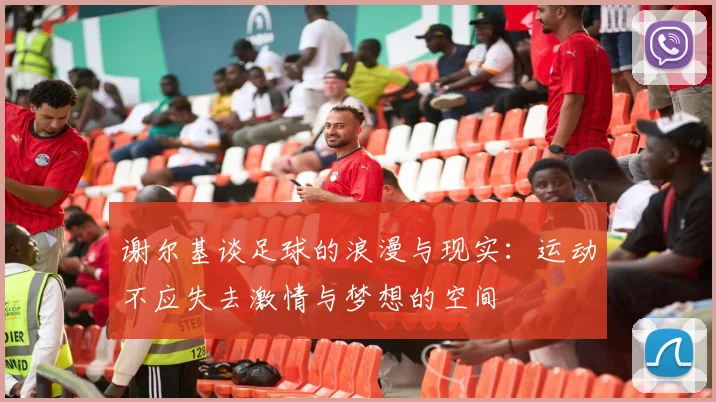 谢尔基谈足球的浪漫与现实：运动不应失去激情与梦想的空间