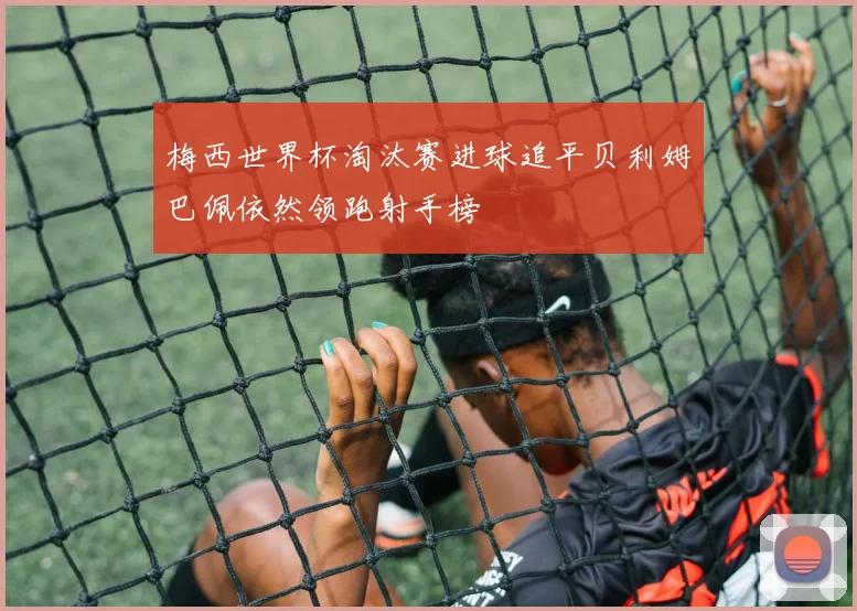 梅西世界杯淘汰赛进球追平贝利姆巴佩依然领跑射手榜