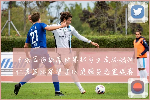 卡尔因伤缺席世界杯与女友观战拜仁男篮比赛誓言以更强姿态重返赛场