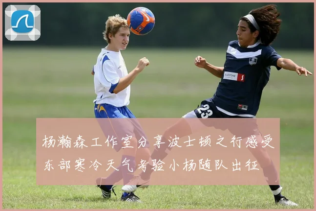 杨瀚森工作室分享波士顿之行感受东部寒冷天气考验小杨随队出征