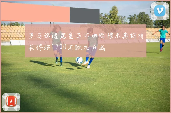 罗马诺透露皇马不回购穆尼奥斯将获得超1700万欧元分成