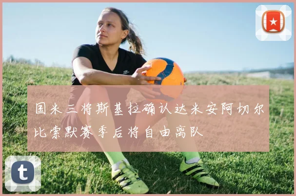 国米三将斯基拉确认达米安阿切尔比索默赛季后将自由离队