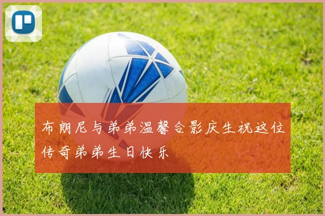 布朗尼与弟弟温馨合影庆生祝这位传奇弟弟生日快乐