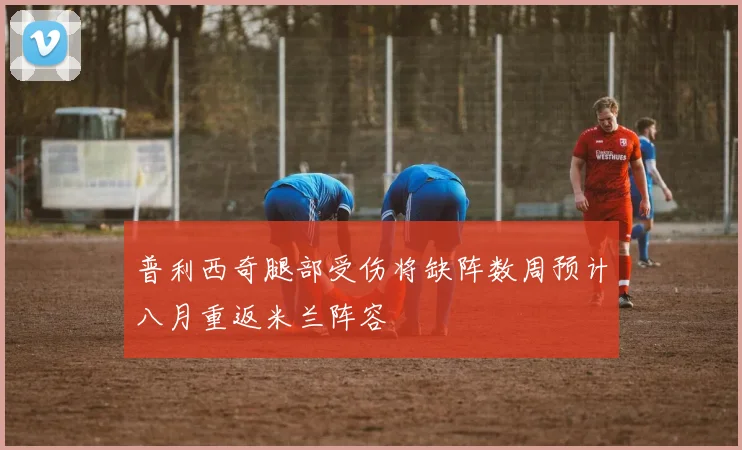 普利西奇腿部受伤将缺阵数周预计八月重返米兰阵容