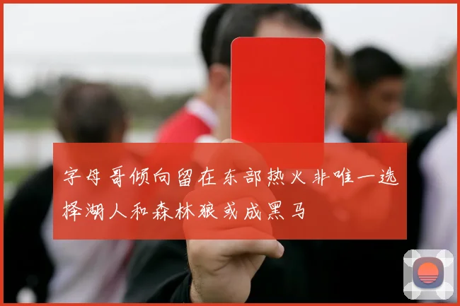 字母哥倾向留在东部热火非唯一选择湖人和森林狼或成黑马