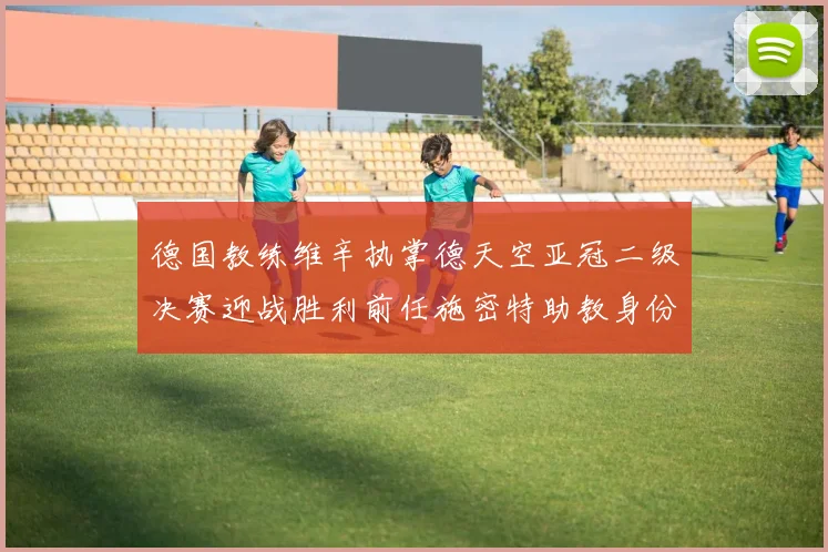 德国教练维辛执掌德天空亚冠二级决赛迎战胜利前任施密特助教身份引关注
