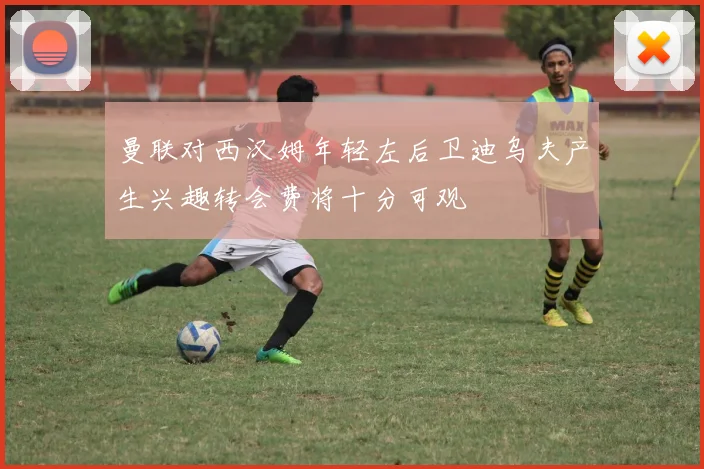 曼联对西汉姆年轻左后卫迪乌夫产生兴趣转会费将十分可观